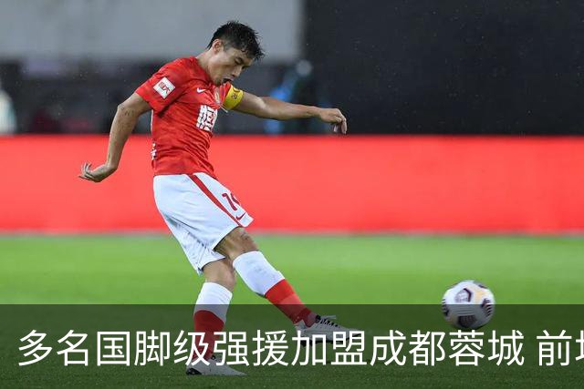 多名国脚级强援加盟成都蓉城 前场还有进人空间